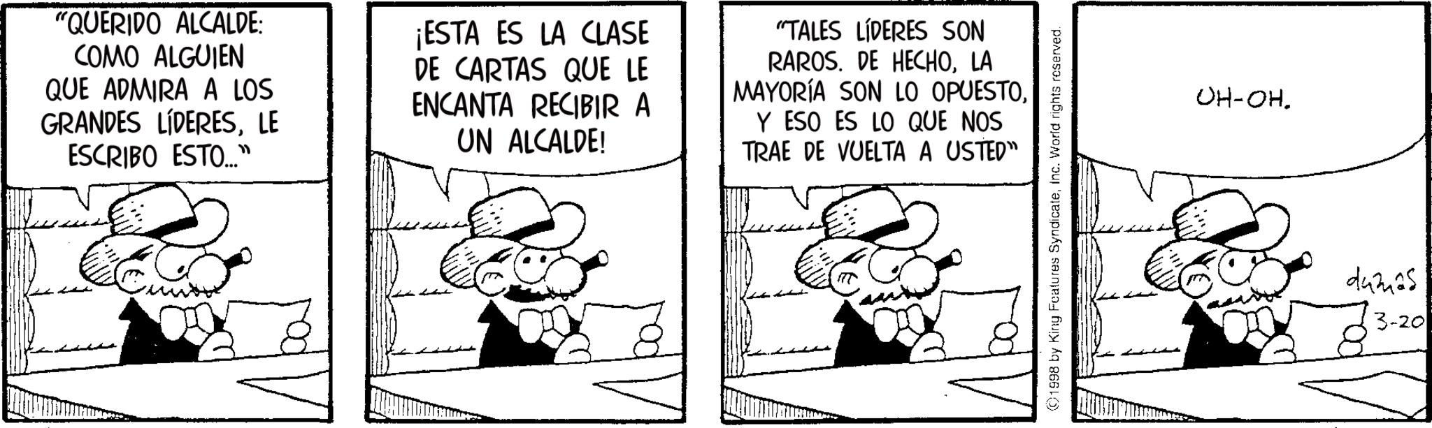 Comics OCR: "QUERIDO ALCALDE: COMO ALGUIEN QUE ADMIRA A LOS GRANDES LÍDERESLE ESCRIBO ESTO..." ¡ESTA ES LA CLASE DE CARTAS QUE LE ENCANTA RECIBIR A UN ALCALDE! "TALES LÍDERES SON RAROS. DE HECHOLA MAYORÍA SON LO OPUESTOY ESO ES LO QUE NOS TRAE DE VUELTA A USTED" 1998 by King Features SyndicateInc. World rights reserved. OH-OH. d4m25 3-20 " QUERIDO ALCALDE : COMO ALGUIEN QUE ADMIRA A LOS GRANDES LÍDERESLE ESCRIBO ESTO ... " ¡ ESTA ES LA CLASE DE CARTAS QUE LE ENCANTA RECIBIR A UN ALCALDE ! " TALES LÍDERES SON RAROS . DE HECHOLA MAYORÍA SON LO OPUESTOY ESO ES LO QUE NOS TRAE DE VUELTA A USTED " 1998 by King Features SyndicateInc. World rights reserved . OH - OH . d4m25 3-20