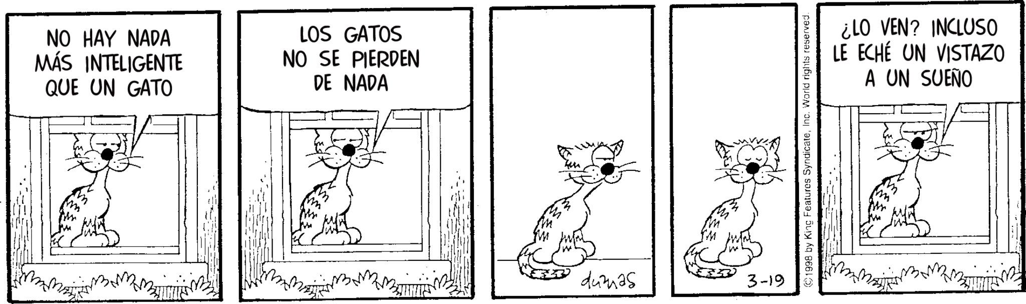 Animation OCR: NO HAY NADA MÁS INTELIGENTE QUE UN GATO LOS GATOS NO SE PIERDEN DE NADA 443425 3-19 ©1998 by King Features SyndicateInc. World rights reserved. ¿LO VEN? INCLUSO LE ECHÉ UN VISTAZO A UN SUEÑO NO HAY NADA MÁS INTELIGENTE QUE UN GATO LOS GATOS NO SE PIERDEN DE NADA 443425 3-19 © 1998 by King Features SyndicateInc. World rights reserved . ¿ LO VEN ? INCLUSO LE ECHÉ UN VISTAZO A UN SUEÑO