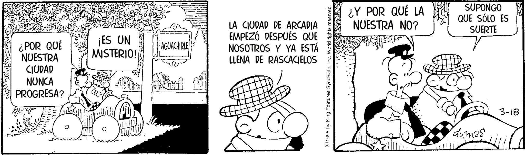 Publication OCR: ¿POR QUÉ NUESTRA CIUDAD NUNCA PROGRESA? ¡ES UN MISTERIO! AGUACHIRLE LA CIUDAD DE ARCADIA EMPEZÓ DESPUÉS QUE NOSOTROS Y YA ESTÁ LLENA DE RASCACIELOS ©1998 by King Features SyndicateInc. World rights reserved. ¿Y POR QUÉ LA NUESTRA NO? SUPONGO QUE SÓLO ES SUERTE dumas 3-18 ¿ POR QUÉ NUESTRA CIUDAD NUNCA PROGRESA ? ¡ ES UN MISTERIO ! AGUACHIRLE LA CIUDAD DE ARCADIA EMPEZÓ DESPUÉS QUE NOSOTROS Y YA ESTÁ LLENA DE RASCACIELOS © 1998 by King Features SyndicateInc. World rights reserved . ¿ Y POR QUÉ LA NUESTRA NO ? SUPONGO QUE SÓLO ES SUERTE dumas 3-18