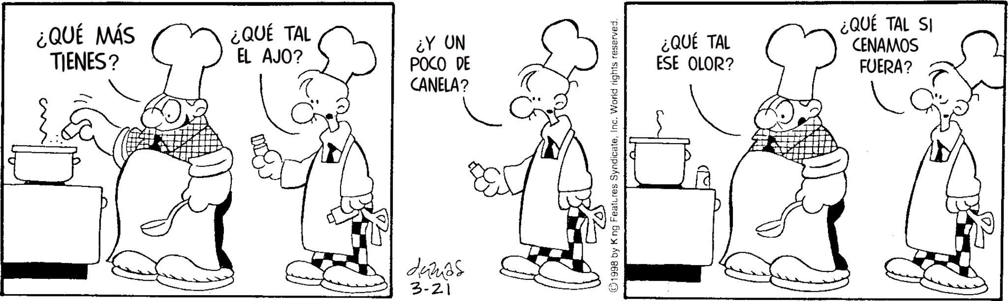 Cook OCR: ¿QUÉ MÁS TIENES? ¿QUÉ TAL EL AJO? ¿Y UN POCO DE CANELA? 5029 damas 3-21 ©1998 by King Features SyndicateInc. World rights reserved. ¿QUÉ TAL ESE OLOR? ¿QUÉ TAL SI CENAMOS FUERA? ¿ QUÉ MÁS TIENES ? ¿ QUÉ TAL EL AJO ? ¿ Y UN POCO DE CANELA ? 5029 damas 3-21 © 1998 by King Features SyndicateInc. World rights reserved . ¿ QUÉ TAL ESE OLOR ? ¿ QUÉ TAL SI CENAMOS FUERA ?
