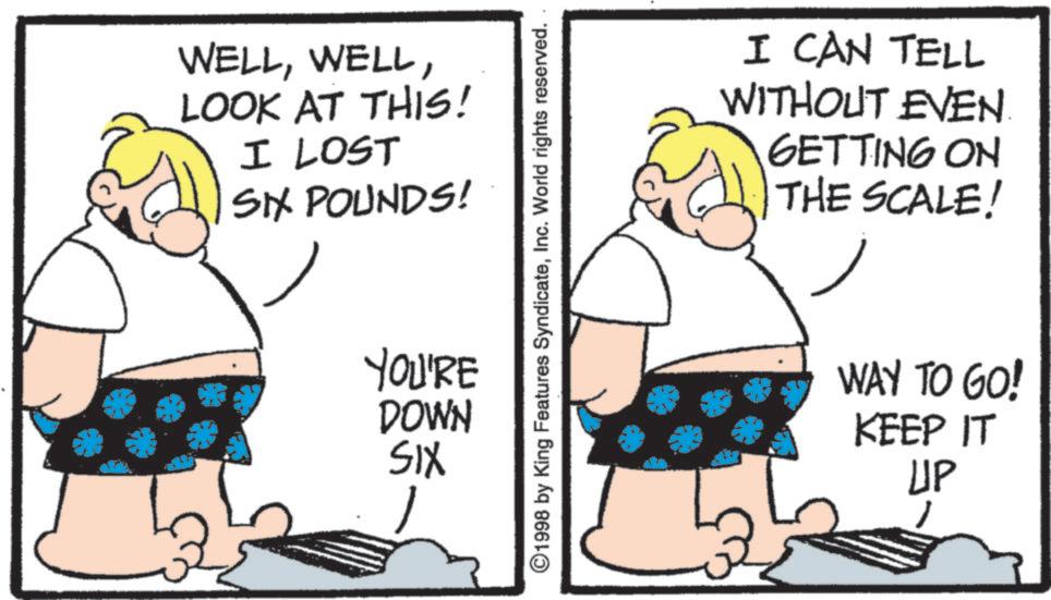 Photo caption OCR: WELLLOOK AT THIS! I LOST SIX POUNDS! YOU'RE DOWN SIX ©1998 by King Features SyndicateInc. World rights reserved. I CAN TELL WITHOUT EVEN GETTING ON THE SCALE! WAY TO GO! KEEP IT UP WELLLOOK AT THIS ! I LOST SIX POUNDS ! YOU'RE DOWN SIX © 1998 by King Features SyndicateInc. World rights reserved . I CAN TELL WITHOUT EVEN GETTING ON THE SCALE ! WAY TO GO ! KEEP IT UP