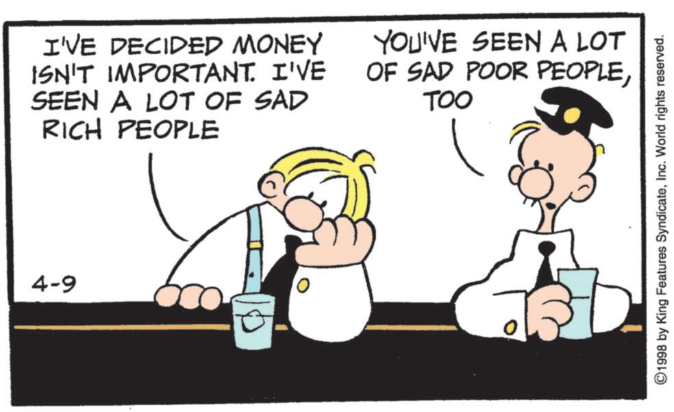 Happiness OCR: 4-9 I'VE DECIDED MONEY ISN'T IMPORTANT. I'VE SEEN A LOT OF SAD RICH PEOPLE YOU'VE SEEN A LOT OF SAD POOR PEOPLETOO ©1998 by King Features SyndicateInc. World rights reserved. 4-9 I'VE DECIDED MONEY ISN'T IMPORTANT . I'VE SEEN A LOT OF SAD RICH PEOPLE YOU'VE SEEN A LOT OF SAD POOR PEOPLETOO © 1998 by King Features SyndicateInc. World rights reserved .