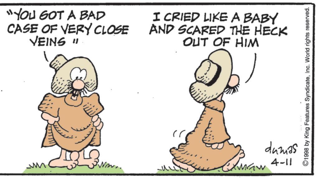 Animated cartoon OCR: "YOU GOT A BAD CASE OF VERY CLOSE VEINS " I CRIED LIKE A BABY AND SCARED THE HECK OUT OF HIM ©1998 by King Features SyndicateInc. World rights reserved. 3 dumas Elman 4-11 " YOU GOT A BAD CASE OF VERY CLOSE VEINS " I CRIED LIKE A BABY AND SCARED THE HECK OUT OF HIM © 1998 by King Features SyndicateInc. World rights reserved . 3 dumas Elman 4-11