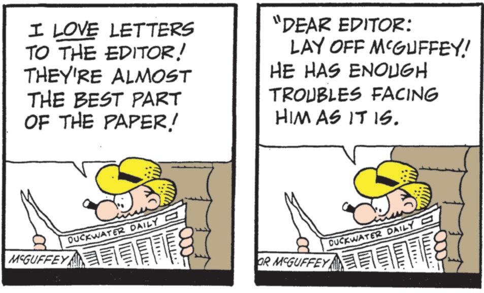 Pleased OCR: I LOVE LETTERS TO THE EDITOR! THEY'RE ALMOST THE BEST PART OF THE PAPER! "DEAR EDITOR: LAY OFF MCGUFFEY! HE HAS ENOUGH TROUBLES FACING HIM AS IT IS. MCGUFFEY DUCKWATER DAILY - ???. CUCKWATER DAILY - OR MCGUFFEY ???. I LOVE LETTERS TO THE EDITOR ! THEY'RE ALMOST THE BEST PART OF THE PAPER ! " DEAR EDITOR : LAY OFF MCGUFFEY ! HE HAS ENOUGH TROUBLES FACING HIM AS IT IS . MCGUFFEY DUCKWATER DAILY - ??? . CUCKWATER DAILY - OR MCGUFFEY ??? .