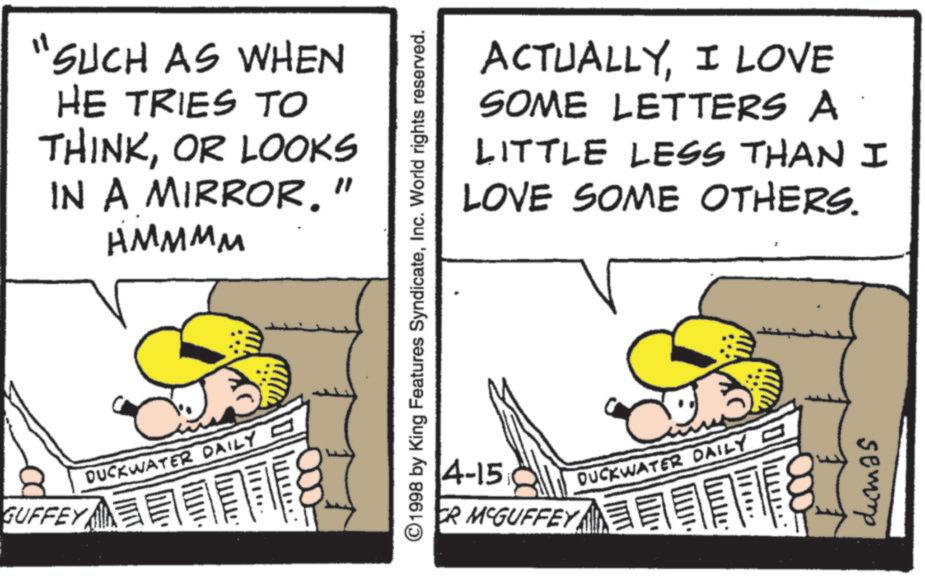 Fiction OCR: GUFFEY it SUCH AS WHEN HE TRIES TO THINKOR LOOKS IN A MIRROR." HMMMM DUCKWATER DAILY ???. ACTUALLYI LOVE SOME LETTERS A LITTLE LESS THAN I LOVE SOME OTHERS. ©1998 by King Features SyndicateInc. World rights reserved. 4-15 CR MCGUFFEY DUCKWATER DAILY - 11110 dumas GUFFEY it SUCH AS WHEN HE TRIES TO THINKOR LOOKS IN A MIRROR . " HMMMM DUCKWATER DAILY ??? . ACTUALLYI LOVE SOME LETTERS A LITTLE LESS THAN I LOVE SOME OTHERS . © 1998 by King Features SyndicateInc. World rights reserved . 4-15 CR MCGUFFEY DUCKWATER DAILY - 11110 dumas