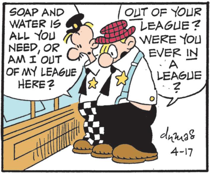 Fictional character OCR: SOAP AND WATER IS ALL YOU NEEDOR AM I OUT G OF MY LEAGUE HERE? OUT OF YOUR LEAGUE? WERE YOU EVER IN A LEAGUE ? dumas 4-17 SOAP AND WATER IS ALL YOU NEEDOR AM I OUT G OF MY LEAGUE HERE ? OUT OF YOUR LEAGUE ? WERE YOU EVER IN A LEAGUE ? dumas 4-17