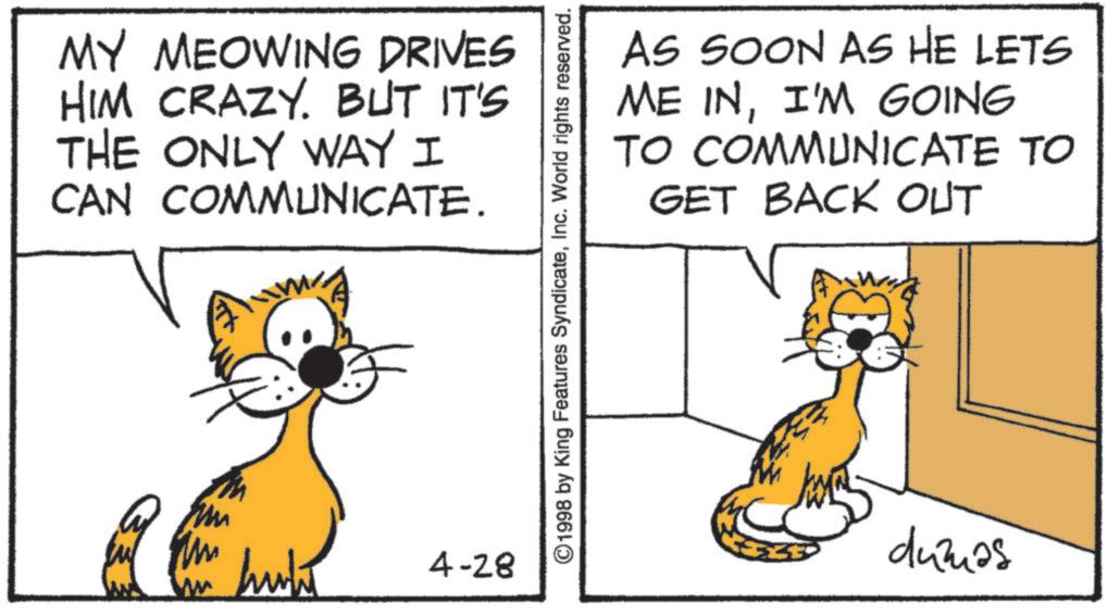 Snout OCR: MY MEOWING DRIVES HIM CRAZY. BUT IT'S THE ONLY WAY I CAN COMMUNICATE. huki 4-28 ©1998 by King Features SyndicateInc. World rights reserved. AS SOON AS HE LETS ME INI'M GOING TO COMMUNICATE TO GET BACK OUT dumas MY MEOWING DRIVES HIM CRAZY . BUT IT'S THE ONLY WAY I CAN COMMUNICATE . huki 4-28 © 1998 by King Features SyndicateInc. World rights reserved . AS SOON AS HE LETS ME INI'M GOING TO COMMUNICATE TO GET BACK OUT dumas