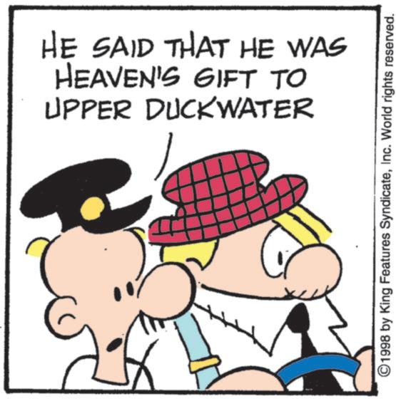Fictional character OCR: HE SAID THAT HE WAS HEAVEN'S GIFT TO UPPER DUCKWATER ©1998 by King Features SyndicateInc. World rights reserved. HE SAID THAT HE WAS HEAVEN'S GIFT TO UPPER DUCKWATER © 1998 by King Features SyndicateInc. World rights reserved .
