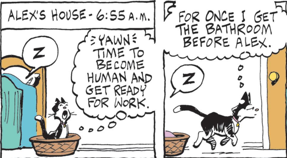 Fiction OCR: ALEX'S HOUSE-6:55 A.M. N = YAWN: TIME TO BECOME HUMAN AND GET READY FOR WORK. 50 FOR ONCE I GET THE BATHROOM BEFORE ALEX. N ALEX'S HOUSE - 6 : 55 A.M. N = YAWN : TIME TO BECOME HUMAN AND GET READY FOR WORK . 50 FOR ONCE I GET THE BATHROOM BEFORE ALEX . N