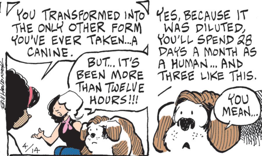 Working animal OCR: YOU TRANSFORMED INTO YESBECAUSE IT THE ONLY OTHER FORM YOU'VE EVER TAKEN...A CANINE. 4 BUT... IT'S BEEN MORE THAN TWELVE HOURS!!! WAS DILUTEDYOU'LL SPEND 28 DAYS A MONTH AS A HUMAN... AND THREE LIKE THIS. YOU MEAN... YOU TRANSFORMED INTO YESBECAUSE IT THE ONLY OTHER FORM YOU'VE EVER TAKEN ... A CANINE . 4 BUT ... IT'S BEEN MORE THAN TWELVE HOURS !!! WAS DILUTEDYOU'LL SPEND 28 DAYS A MONTH AS A HUMAN ... AND THREE LIKE THIS . YOU MEAN ...