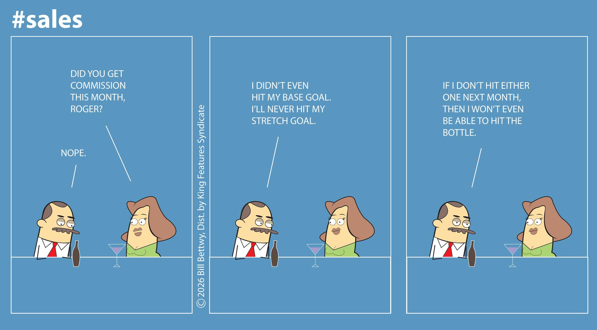 Screenshot OCR: #sales DID YOU GET COMMISSION THIS MONTHROGER? NOPE. ©2026 Bill BettwyDist. by King Features Syndicate I DIDN'T EVEN HIT MY BASE GOAL. I'LL NEVER HIT MY STRETCH GOAL. IF I DON'T HIT EITHER ONE NEXT MONTHTHEN I WON'T EVEN BE ABLE TO HIT THE BOTTLE. ? #sales DID YOU GET COMMISSION THIS MONTHROGER ? NOPE . © 2026 Bill BettwyDist . by King Features Syndicate I DIDN'T EVEN HIT MY BASE GOAL . I'LL NEVER HIT MY STRETCH GOAL . IF I DON'T HIT EITHER ONE NEXT MONTHTHEN I WON'T EVEN BE ABLE TO HIT THE BOTTLE . ?