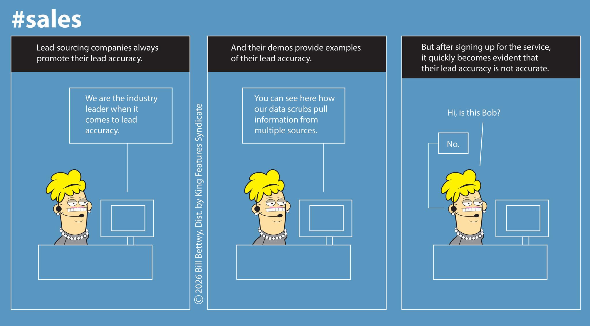 Screenshot OCR: #sales Lead-sourcing companies always promote their lead accuracy. And their demos provide examples of their lead accuracy. But after signing up for the serviceit quickly becomes evident that their lead accuracy is not accurate. We are the industry leader when it comes to lead accuracy. 2026 Bill BettwyDist. by King Features Syndicate You can see here how our data scrubs pull information from multiple sources. Hiis this Bob? No. #sales Lead - sourcing companies always promote their lead accuracy . And their demos provide examples of their lead accuracy . But after signing up for the serviceit quickly becomes evident that their lead accuracy is not accurate . We are the industry leader when it comes to lead accuracy . 2026 Bill BettwyDist . by King Features Syndicate You can see here how our data scrubs pull information from multiple sources . Hiis this Bob ? No.