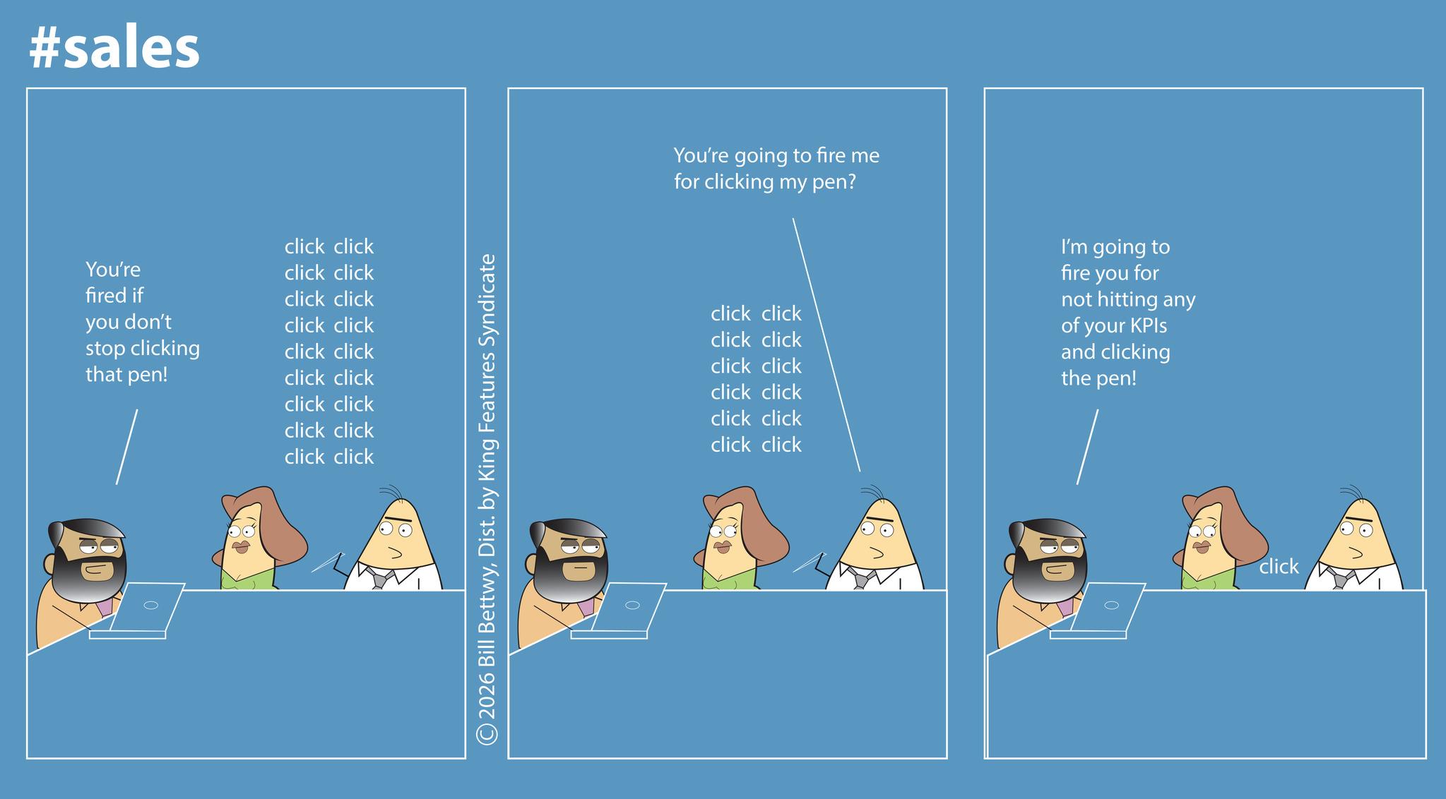 Graphic design OCR: #sales You're fired if click click click click click click you don't click click stop clicking click click that pen! click click click click click click click click ©2026 Bill BettwyDist. by King Features Syndicate You're going to fire me for clicking my pen? click click click click click click click click click click I'm going to fire you for not hitting any of your KPIs and clicking the pen! click click click #sales You're fired if click click click click click click you don't click click stop clicking click click that pen ! click click click click click click click click © 2026 Bill BettwyDist . by King Features Syndicate You're going to fire me for clicking my pen ? click click click click click click click click click click I'm going to fire you for not hitting any of your KPIs and clicking the pen ! click click click