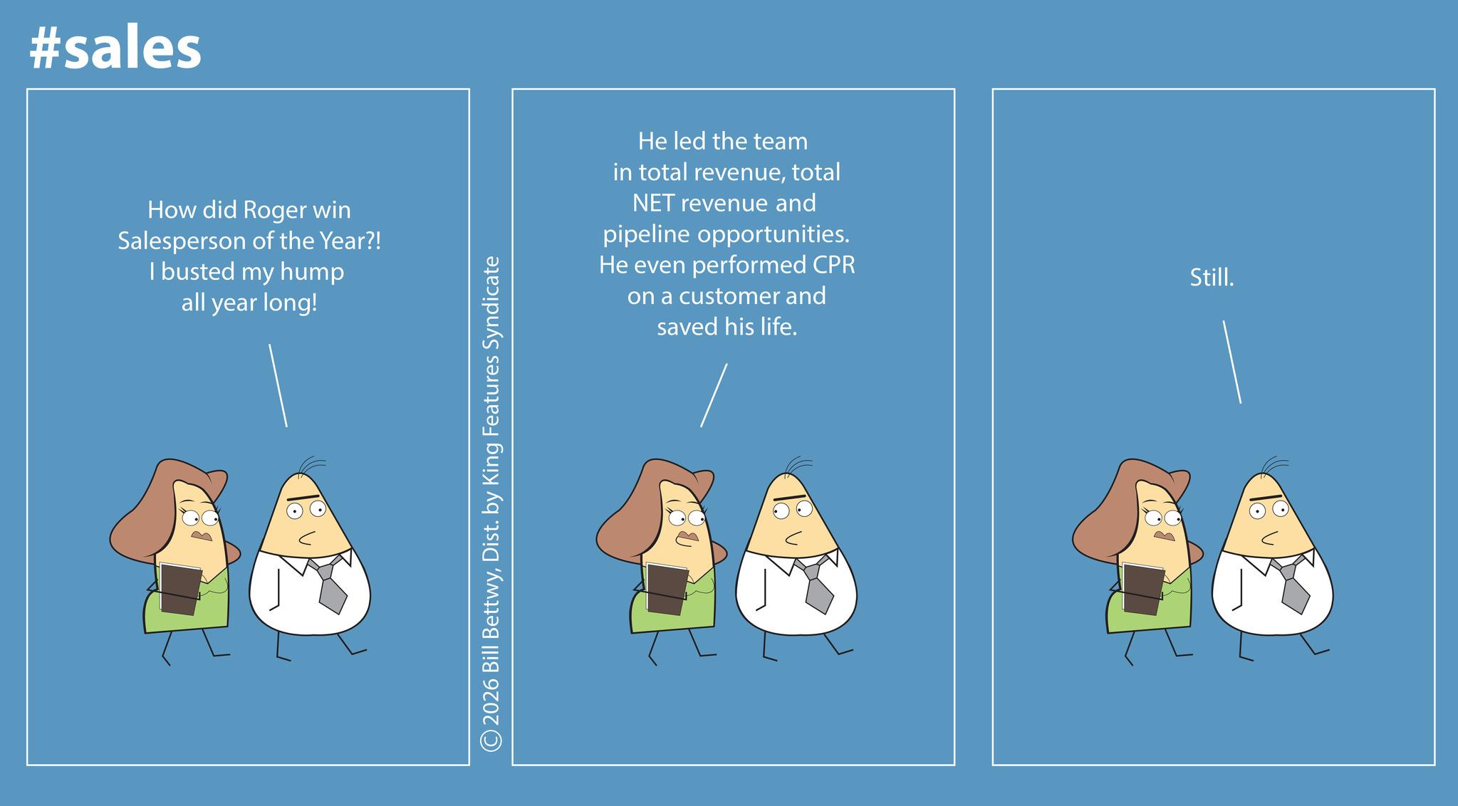 Screenshot OCR: #sales How did Roger win Salesperson of the Year?! I busted my hump all year long! ©2026 Bill BettwyDist. by King Features Syndicate He led the team in total revenuetotal NET revenue and pipeline opportunities. He even performed CPR on a customer and saved his life. Still. #sales How did Roger win Salesperson of the Year ?! I busted my hump all year long ! © 2026 Bill BettwyDist . by King Features Syndicate He led the team in total revenuetotal NET revenue and pipeline opportunities . He even performed CPR on a customer and saved his life . Still .