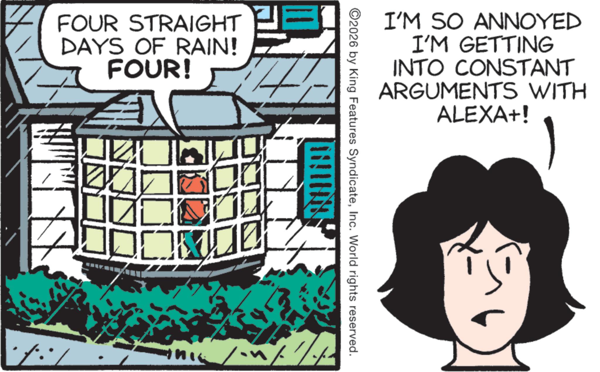 Animated cartoon OCR: FOUR STRAIGHT DAYS OF RAIN! FOUR! I'M SO ANNOYED I'M GETTING INTO CONSTANT ARGUMENTS WITH ALEXA+! ©2026 by King Features SyndicateInc. World rights reserved. FOUR STRAIGHT DAYS OF RAIN ! FOUR ! I'M SO ANNOYED I'M GETTING INTO CONSTANT ARGUMENTS WITH ALEXA + ! © 2026 by King Features SyndicateInc. World rights reserved .