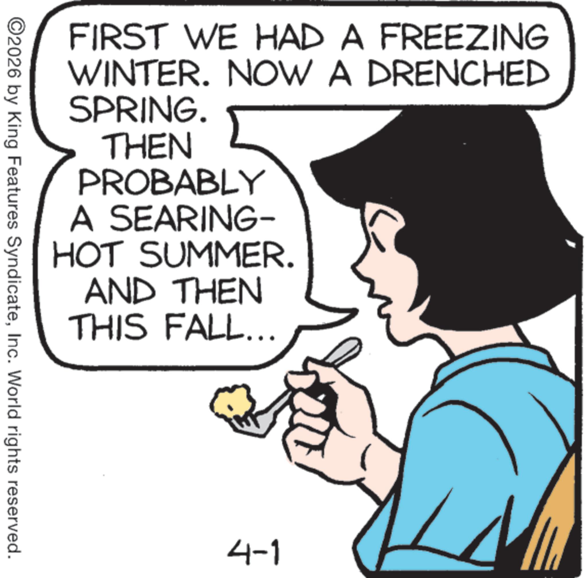 Photo caption OCR: FIRST WE HAD A FREEZING WINTER. NOW A DRENCHED SPRING. THEN PROBABLY A SEARING- HOT SUMMER. AND THEN THIS FALL... ©2026 by King Features SyndicateInc. World rights reserved. 4-1 FIRST WE HAD A FREEZING WINTER . NOW A DRENCHED SPRING . THEN PROBABLY A SEARING- HOT SUMMER . AND THEN THIS FALL ... © 2026 by King Features SyndicateInc. World rights reserved . 4-1