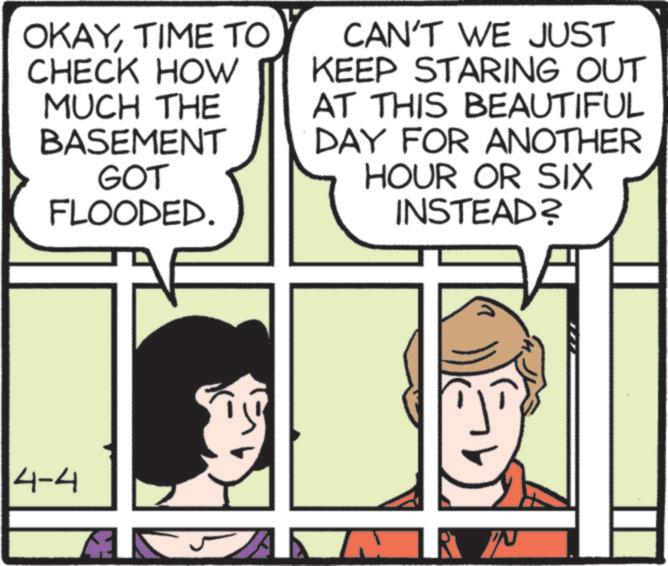Publication OCR: OKAYTIME TO CHECK HOW MUCH THE BASEMENT GOT FLOODED. CAN'T WE JUST KEEP STARING OUT AT THIS BEAUTIFUL DAY FOR ANOTHER HOUR OR SIX INSTEAD? 4-4 A RP OKAYTIME TO CHECK HOW MUCH THE BASEMENT GOT FLOODED . CAN'T WE JUST KEEP STARING OUT AT THIS BEAUTIFUL DAY FOR ANOTHER HOUR OR SIX INSTEAD ? 4-4 A RP