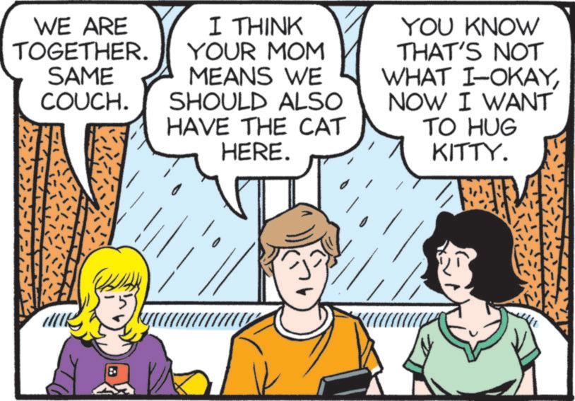 Publication OCR: WE ARE TOGETHER. SAME COUCH. I THINK YOUR MOM MEANS WE SHOULD ALSO HAVE THE CAT HERE. YOU KNOW THAT'S NOT WHAT I-OKAYNOW I WANT TO HUG KITTY. WE ARE TOGETHER . SAME COUCH . I THINK YOUR MOM MEANS WE SHOULD ALSO HAVE THE CAT HERE . YOU KNOW THAT'S NOT WHAT I - OKAYNOW I WANT TO HUG KITTY .