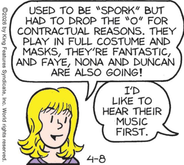 Line art OCR: USED TO BE "SPORK" BUT HAD TO DROP THE "O" FOR CONTRACTUAL REASONS. THEY PLAY IN FULL COSTUME AND MASKSNONA AND DUNCAN ARE ALSO GOING! 4-8 I'D LIKE TO HEAR THEIR MUSIC FIRST. ©2026 by King Features SyndicateInc. World rights reserved. USED TO BE " SPORK " BUT HAD TO DROP THE " O " FOR CONTRACTUAL REASONS . THEY PLAY IN FULL COSTUME AND MASKSTHEY'RE FANTASTICAND FAYENONA AND DUNCAN ARE ALSO GOING ! 4-8 I'D LIKE TO HEAR THEIR MUSIC FIRST . © 2026 by King Features SyndicateInc. World rights reserved .