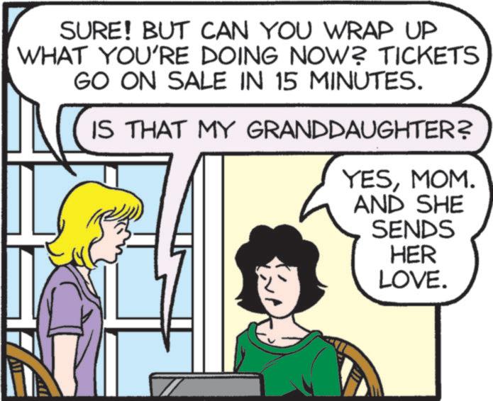 Comics OCR: SURE! BUT CAN YOU WRAP UP WHAT YOU'RE DOING NOW? TICKETS GO ON SALE IN 15 MINUTES. IS THAT MY GRANDDAUGHTER? YESMOM. AND SHE SENDS HER LOVE. SURE ! BUT CAN YOU WRAP UP WHAT YOU'RE DOING NOW ? TICKETS GO ON SALE IN 15 MINUTES . IS THAT MY GRANDDAUGHTER ? YESMOM . AND SHE SENDS HER LOVE .