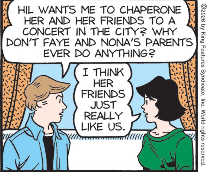 Animation OCR: 2026 by King Features SyndicateInc. World rights reserved. HIL WANTS ME TO CHAPERONE HER AND HER FRIENDS TO A CONCERT IN THE CITY? WHY DON'T FAYE AND NONA'S PARENTS EVER DO ANYTHING? I THINK HER FRIENDS JUST REALLY LIKE US. 2026 by King Features SyndicateInc. World rights reserved . HIL WANTS ME TO CHAPERONE HER AND HER FRIENDS TO A CONCERT IN THE CITY ? WHY DON'T FAYE AND NONA'S PARENTS EVER DO ANYTHING ? I THINK HER FRIENDS JUST REALLY LIKE US .