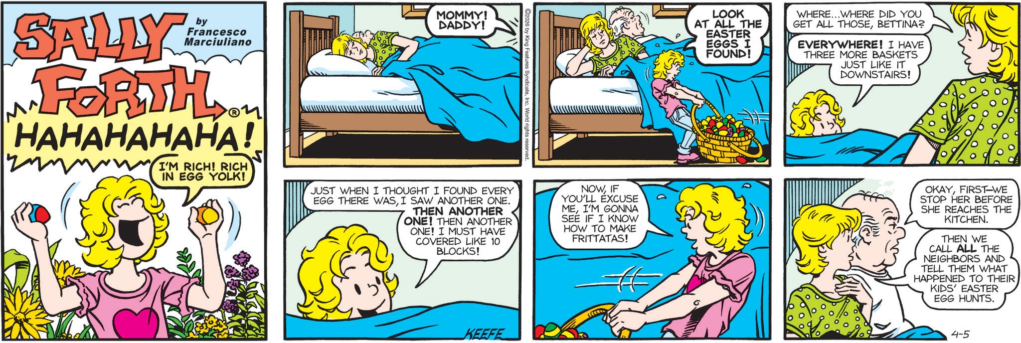 Publication OCR: MOMMY! SALLY FORTH by DADDY! Francesco Marciuliano HAHAHAHAHA! I'M RICH! RICH IN EGG YOLK! JUST WHEN I THOUGHT I FOUND EVERY EGG THERE WASI SAW ANOTHER ONE. THEN ANOTHER ONE! THEN ANOTHER ONE! I MUST HAVE COVERED LIKE 10 BLOCKS! ©2026 by King Features SyndicateInc. Wor I rights reserved. NOWIF YOU'LL EXCUSE MEI'M GONNA SEE IF I KNOW HOW TO MAKE FRITTATAS! LOOK AT ALL THE EASTER EGGS I FOUND! WHERE...WHERE DID YOU GET ALL THOSEBETTINA? EVERYWHERE! I HAVE THREE MORE BASKETS JUST LIKE IT DOWNSTAIRS! OKAYFIRST-WE STOP HER BEFORE SHE REACHES THE KITCHEN. THEN WE CALL ALL THE NEIGHBORS AND TELL THEM WHAT HAPPENED TO THEIRKIDS' EASTER EGG HUNTS. KEEFE 4-5 MOMMY ! SALLY FORTH by DADDY ! Francesco Marciuliano HAHAHAHAHA ! I'M RICH ! RICH IN EGG YOLK ! JUST WHEN I THOUGHT I FOUND EVERY EGG THERE WASI SAW ANOTHER ONE . THEN ANOTHER ONE ! THEN ANOTHER ONE ! I MUST HAVE COVERED LIKE 10 BLOCKS ! © 2026 by King Features SyndicateInc. Wor I rights reserved . NOWIF YOU'LL EXCUSE MEI'M GONNA SEE IF I KNOW HOW TO MAKE FRITTATAS ! LOOK AT ALL THE EASTER EGGS I FOUND ! WHERE ... WHERE DID YOU GET ALL THOSEBETTINA ? EVERYWHERE ! I HAVE THREE MORE BASKETS JUST LIKE IT DOWNSTAIRS ! OKAYFIRST - WE STOP HER BEFORE SHE REACHES THE KITCHEN . THEN WE CALL ALL THE NEIGHBORS AND TELL THEM WHAT HAPPENED TO THEIRKIDS ' EASTER EGG HUNTS . KEEFE 4-5