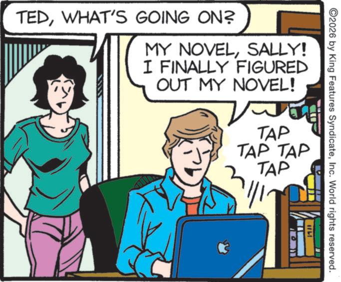 Clip art OCR: TEDWHAT'S GOING ON? MY NOVELSALLY! I FINALLY FIGURED OUT MY NOVEL! TAP TAP TAP TAP ???? ©2026 by King Features SyndicateInc. World rights reserved. TEDWHAT'S GOING ON ? MY NOVELSALLY ! I FINALLY FIGURED OUT MY NOVEL ! TAP TAP TAP TAP ???? © 2026 by King Features SyndicateInc. World rights reserved .