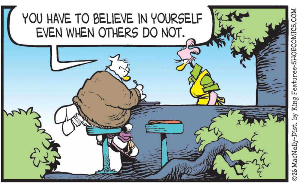 Graphics OCR: B YOU HAVE TO BELIEVE IN YOURSELF EVEN WHEN OTHERS DO NOT. ©26 MacNelly-Dist. by King Features-SHOECOMICS.COM B YOU HAVE TO BELIEVE IN YOURSELF EVEN WHEN OTHERS DO NOT . © 26 MacNelly - Dist . by King Features-SHOECOMICS.COM