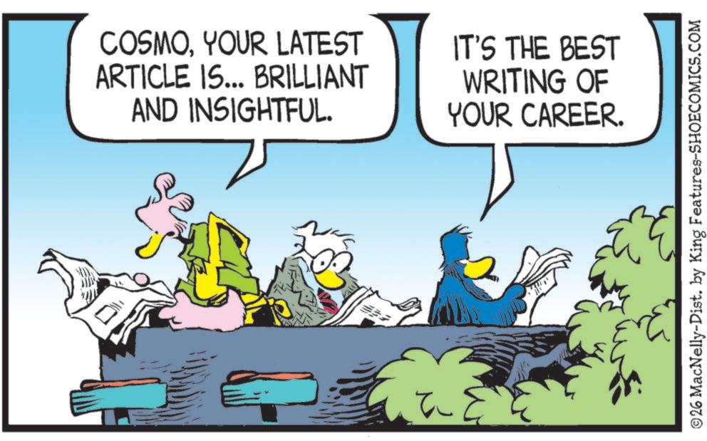 Graphics OCR: COSMOYOUR LATEST ARTICLE IS... BRILLIANT AND INSIGHTFUL. IT'S THE BEST WRITING OF YOUR CAREER. ©26 MacNelly-Dist. by King Features-SHOECOMICS.COM COSMOYOUR LATEST ARTICLE IS ... BRILLIANT AND INSIGHTFUL . IT'S THE BEST WRITING OF YOUR CAREER . © 26 MacNelly - Dist . by King Features-SHOECOMICS.COM