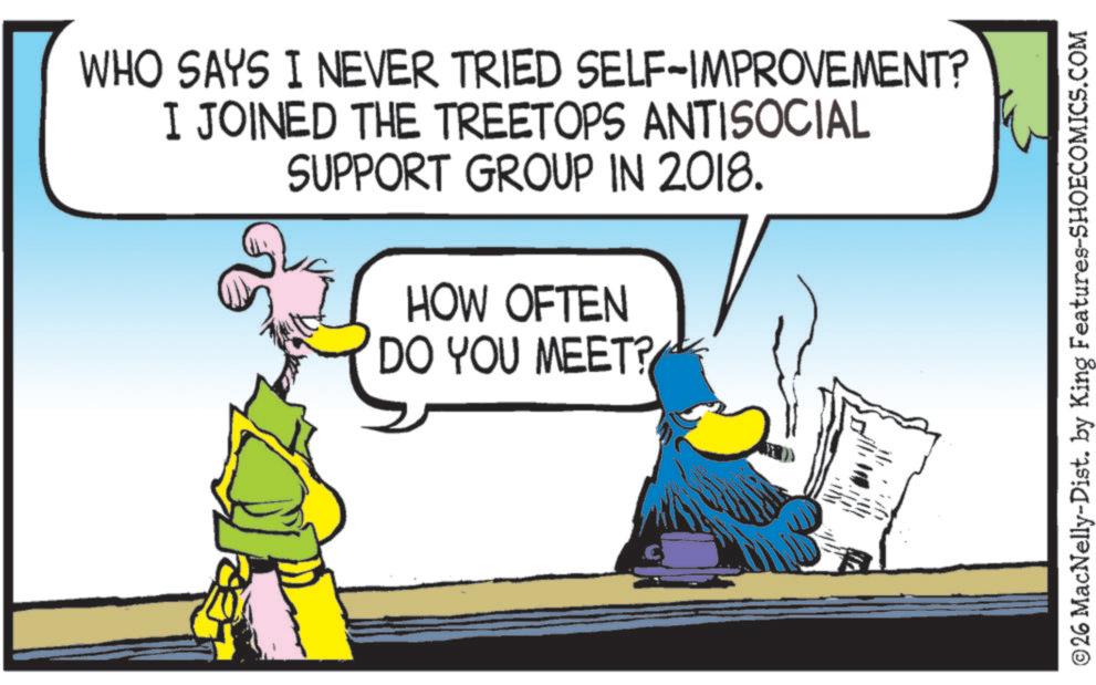 Comics OCR: WHO SAYS I NEVER TRIED SELF-IMPROVEMENT? I JOINED THE TREETOPS ANTISOCIAL SUPPORT GROUP IN 2018. HOW OFTEN DO YOU MEET? ©26 MacNelly-Dist. by King Features-SHOECOMICS.COM WHO SAYS I NEVER TRIED SELF - IMPROVEMENT ? I JOINED THE TREETOPS ANTISOCIAL SUPPORT GROUP IN 2018 . HOW OFTEN DO YOU MEET ? © 26 MacNelly - Dist . by King Features-SHOECOMICS.COM