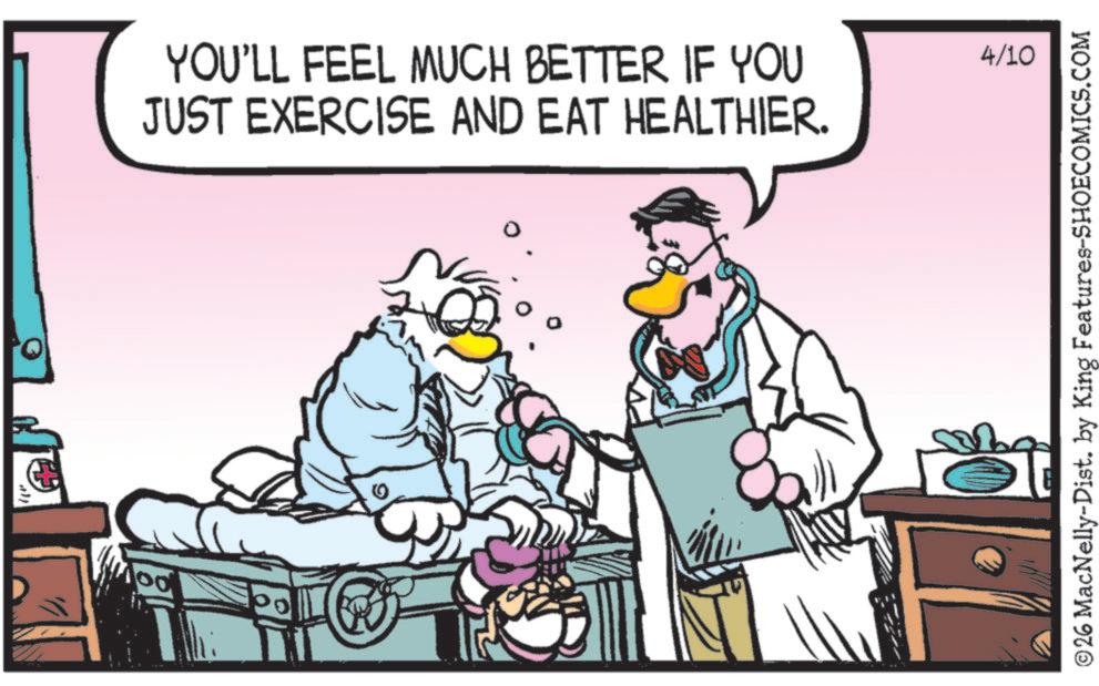 Animated cartoon OCR: 100 YOU'LL FEEL MUCH BETTER IF YOU JUST EXERCISE AND EAT HEALTHIER. 0 4/10 ©26 MacNelly-Dist. by King Features-SHOECOMICS.COM 100 YOU'LL FEEL MUCH BETTER IF YOU JUST EXERCISE AND EAT HEALTHIER . 0 4/10 © 26 MacNelly - Dist . by King Features-SHOECOMICS.COM