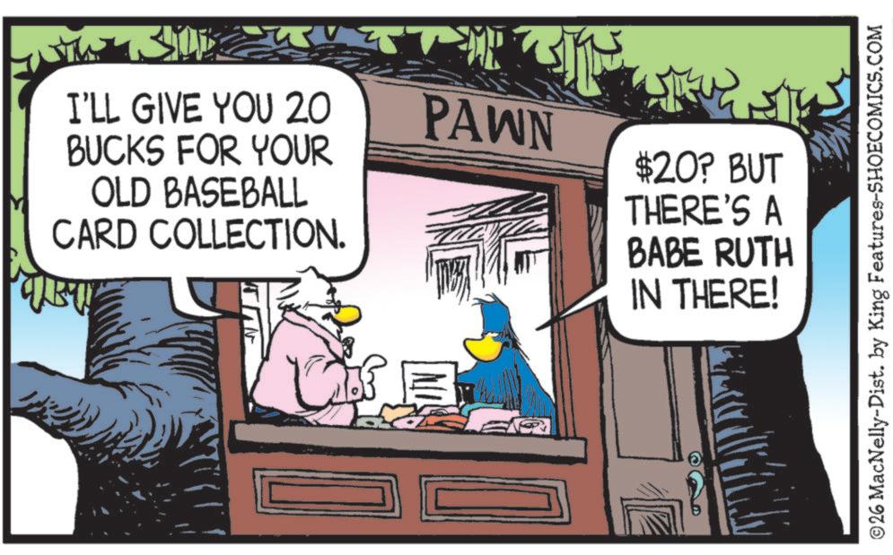 Beak OCR: < I'LL GIVE YOU 20 BUCKS FOR YOUR OLD BASEBALL CARD COLLECTION. PAWN $20? BUT THERE'S A BABE RUTH IN THERE! ©26 MacNelly-Dist. by King Features-SHOECOMICS.COM < I'LL GIVE YOU 20 BUCKS FOR YOUR OLD BASEBALL CARD COLLECTION . PAWN $ 20 ? BUT THERE'S A BABE RUTH IN THERE ! © 26 MacNelly - Dist . by King Features-SHOECOMICS.COM