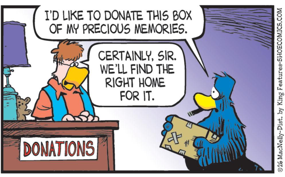 Fictional character OCR: I'D LIKE TO DONATE THIS BOX OF MY PRECIOUS MEMORIES. CERTAINLYSIR. WE'LL FIND THE RIGHT HOME FOR IT. DONATIONS ©26 MacNelly-Dist. by King Features-SHOECOMICS.COM I'D LIKE TO DONATE THIS BOX OF MY PRECIOUS MEMORIES . CERTAINLYSIR . WE'LL FIND THE RIGHT HOME FOR IT . DONATIONS © 26 MacNelly - Dist . by King Features-SHOECOMICS.COM