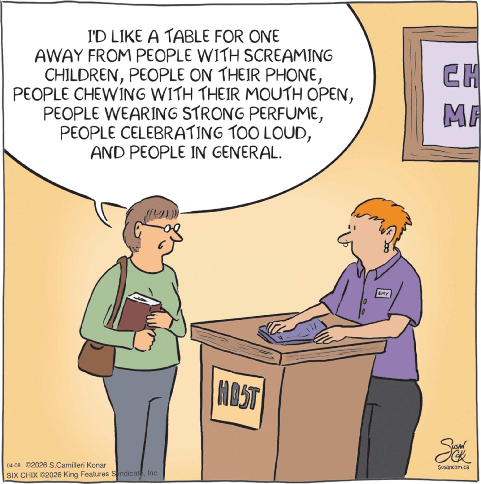 Fiction OCR: I'D LIKE A TABLE FOR ONE AWAY FROM PEOPLE WITH SCREAMING CHILDRENAND PEOPLE IN GENERAL. 04-08 ©2026 S.Camilleri Konar SIX CHIX ©2026 King Features SyndicateInc. EMY CH MA HOST Se Susancam.ca I'D LIKE A TABLE FOR ONE AWAY FROM PEOPLE WITH SCREAMING CHILDRENPEOPLE ON THEIR PHONEPEOPLE CHEWING WITH THEIR MOUTH OPENPEOPLE WEARING STRONG PERFUMEPEOPLE CELEBRATING TOO LOUDAND PEOPLE IN GENERAL . 04-08 © 2026 S.Camilleri Konar SIX CHIX © 2026 King Features SyndicateInc. EMY CH MA HOST Se Susancam.ca