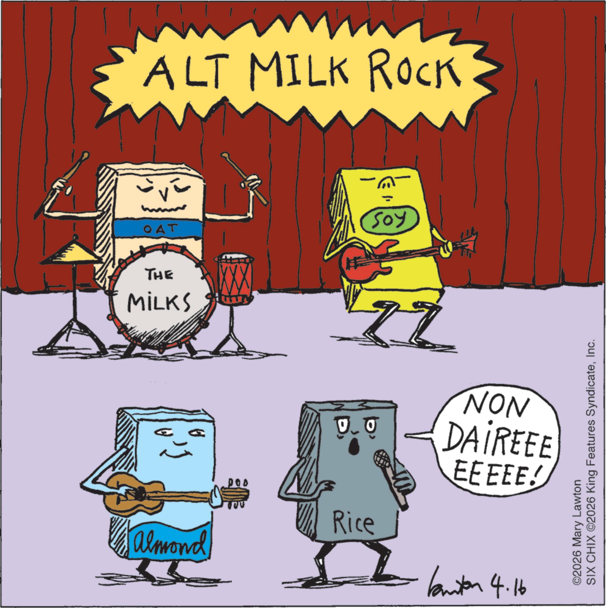 Graphic design OCR: ALT MILK ROCK OAT THE MILKS Soy 2 0.0 NON DAIREEE EEEEE! Rice Almond Kanton 4.16 ©2026 Mary Lawton SIX CHIX ©2026 King Features SyndicateInc. ALT MILK ROCK OAT THE MILKS Soy 2 0.0 NON DAIREEE EEEEE ! Rice Almond Kanton 4.16 © 2026 Mary Lawton SIX CHIX © 2026 King Features Syndicate