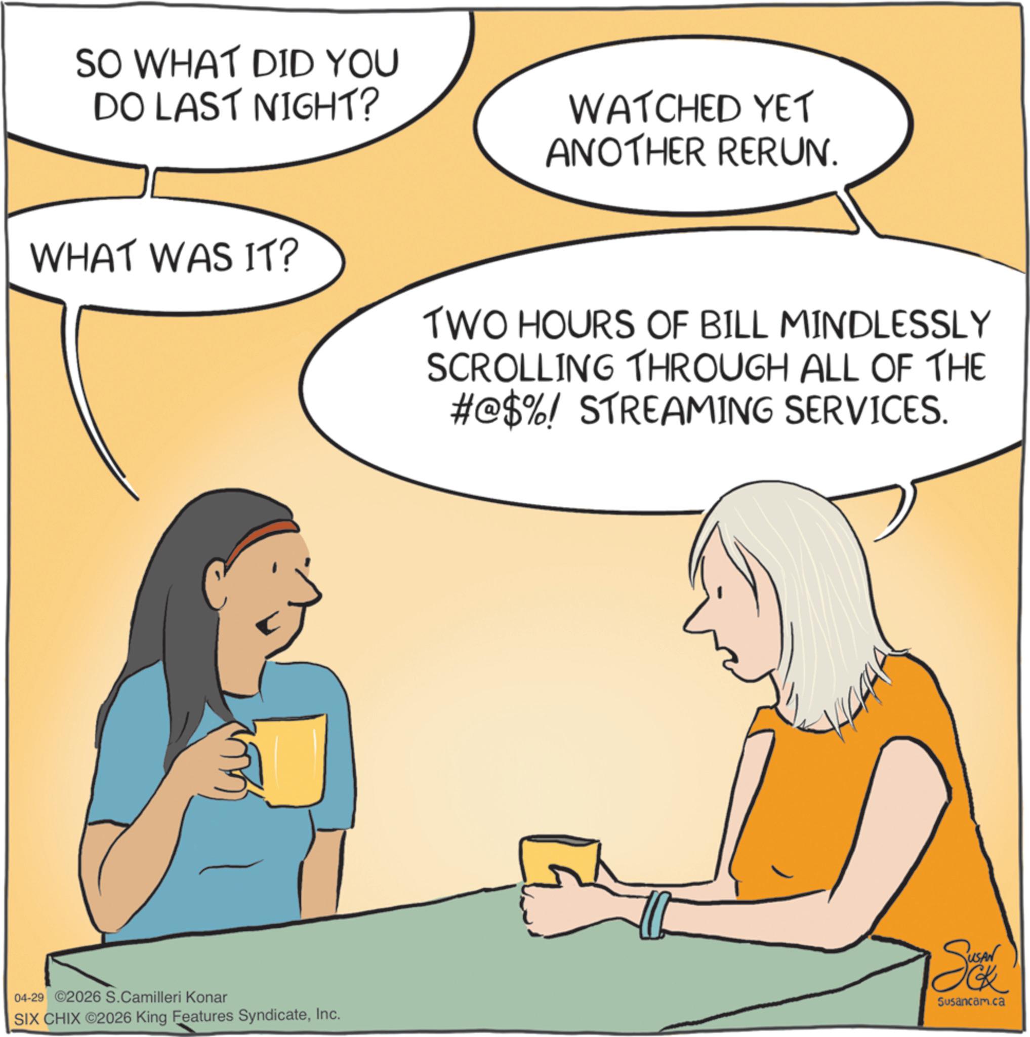 Comics OCR: SO WHAT DID YOU DO LAST NIGHT? WATCHED YET ANOTHER RERUN. WHAT WAS IT? TWO HOURS OF BILL MINDLESSLY SCROLLING THROUGH ALL OF THE #@$%! STREAMING SERVICES. 04-29 ©2026 S.Camilleri Konar Sak Susancam.ca SIX CHIX ©2026 King Features SyndicateInc. SO WHAT DID YOU DO LAST NIGHT ? WATCHED YET ANOTHER RERUN . WHAT WAS IT ? TWO HOURS OF BILL MINDLESSLY SCROLLING THROUGH ALL OF THE # @ $ % ! STREAMING SERVICES . 04-29 © 2026 S.Camilleri Konar Sak Susancam.ca SIX CHIX © 2026 King Features Syndicate