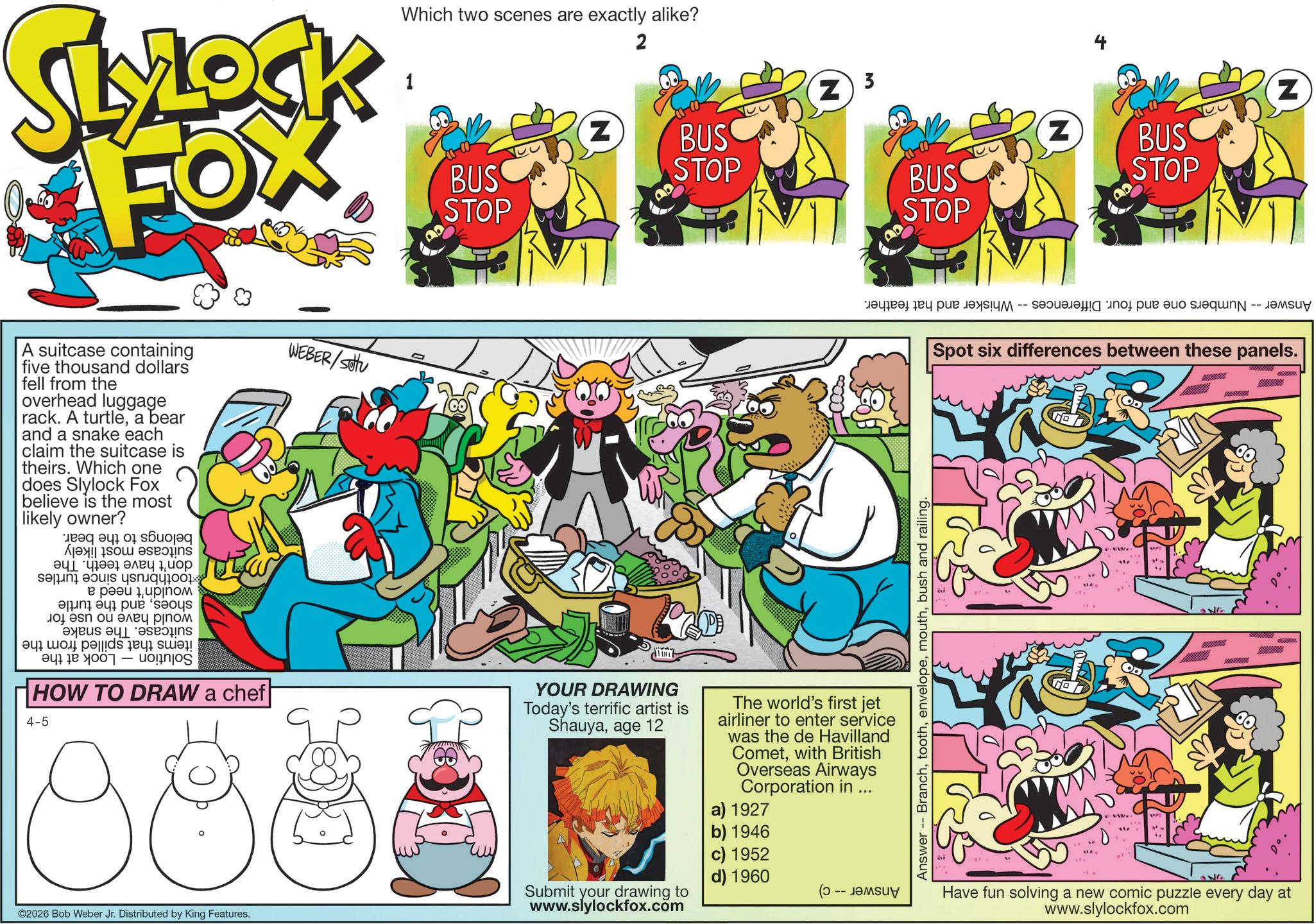 Graphic design OCR: Which two scenes are exactly alike? 2 SLOCK FOX 1 BUS STOP Z BUS STOP 3 Z A suitcase containing five thousand dollars fell from the overhead luggage rack. A turtlea bear and a snake each claim the suitcase is theirs. Which one does Slylock Fox believe is the most likely owner? ??? ??? ???? 1??? sa|ini ouis ??????0 : ? ???? ????? and a p ?n ?? ???? ???? as a 4 ???? | 047 10 1001 - HOW TO DRAW a chef 4-5 WEBER/Sotu d'in't YOUR DRAWING Today's terrific artist is Shauyaage 12 The world's first jet airliner to enter service was the de Havilland Cometwith British Overseas Airways Corporation in ... a) 1927 ©2026 Bob Weber Jr. Distributed by King Features. Submit your drawing to www.slylockfox.com b) 1946 c) 1952 d) 1960 -- BUS STOP Answer Branchbush and railing. Z BUS STOP Z ??? ??!?? -- ???? ? ?q -- ????? Spot six differences between these panels. " SNG Have fun solving a new comic puzzle every day at www.slylockfox.com Which two scenes are exactly alike ? 2 SLOCK FOX 1 BUS STOP Z BUS STOP 3 Z A suitcase containing five thousand dollars fell from the overhead luggage rack . A turtlea bear and a snake each claim the suitcase is theirs . Which one does Slylock Fox believe is the most likely owner ? ??? ??? ???? 1??? sa | ini ouis ?????? 0 : ? ???? ????? and a p ?n ?? ???? ???? as a 4 ???? | 047 10 1001 - HOW TO DRAW a chef 4-5 WEBER / Sotu d'in't YOUR DRAWING Today's terrific artist is Shauyaage 12 The world's first jet airliner to enter service was the de Havilland Cometwith British Overseas Airways Corporation in ... a ) 1927 © 2026 Bob Weber Jr. Distributed by King Features . Submit your drawing to www.slylockfox.com b ) 1946 c ) 1952 d ) 1960 -- BUS STOP Answer Branchbush and railing . Z BUS STOP Z ??? ?? ! ?? -- ???? ? ?q -- ????? Spot six differences between these panels . " SNG Have fun solving a new comic puzzle every day at www.slylockfox.com