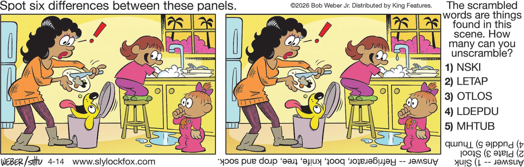 Happiness OCR: Spot six differences between these panels. 75 ©2026 Bob Weber Jr. Distributed by King Features. WEBER/stu 4-14 www.slylockfox.com s par do a fan on Forby The scrambled words are things found in this scene. How many can you unscramble? 1) NSKI 2) LETAP 3) OTLOS 4) LDEPDU 5) MHTUB und (t (2 Yu!S (L -- J9Msuy Spot six differences between these panels . 75 © 2026 Bob Weber Jr. Distributed by King Features . WEBER / stu 4-14 www.slylockfox.com s par do a fan on Forby The scrambled words are things found in this scene . How many can you unscramble ? 1 ) NSKI 2 ) LETAP 3 ) OTLOS 4 ) LDEPDU 5 ) MHTUB und ( t ( 2 Yu ! S ( L -- J9Msuy