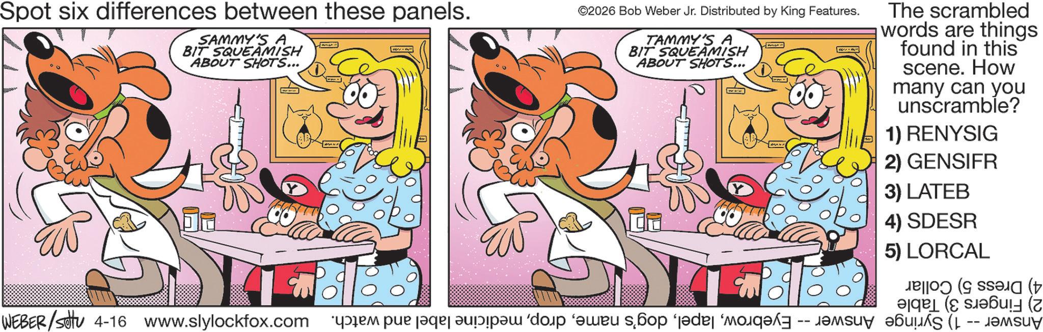 Fictional character OCR: Spot six differences between these panels. SAMMY'S A BIT SQUEAMISH ABOUT SHOTS... ©2026 Bob Weber Jr. Distributed by King Features. TAMMY'S A BIT SQUEAMISH ABOUT SHOTS... The scrambled words are things found in this scene. How many can you unscramble? 1) RENYSIG 2) GENSIFR 3) LATEB 4) SDESR 5) LORCAL WEBER/set 4-16 www.slylockfox.com i pe par pa da bo po -- Spot six differences between these panels . SAMMY'S A BIT SQUEAMISH ABOUT SHOTS ... © 2026 Bob Weber Jr. Distributed by King Features . TAMMY'S A BIT SQUEAMISH ABOUT SHOTS ... The scrambled words are things found in this scene . How many can you unscramble ? 1 ) RENYSIG 2 ) GENSIFR 3 ) LATEB 4 ) SDESR 5 ) LORCAL WEBER / set 4-16 www.slylockfox.com i pe par pa da bo po --