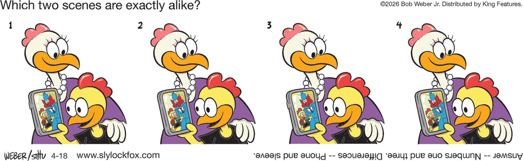 Fiction OCR: -- Numbers one and three. Differences -- Phone and sleeve. WEBER/sotu 4-18 www.slylockfox.com ???? 3 Answer Which two scenes are exactly alike? 1 2 ©2026 Bob Weber Jr. Distributed by King Features. -- Numbers one and three . Differences -- Phone and sleeve . WEBER / sotu 4-18 www.slylockfox.com ?? ?? 3 Answer Which two scenes are exactly alike ? 1 2 © 2026 Bob Weber Jr. Distributed by King Features .