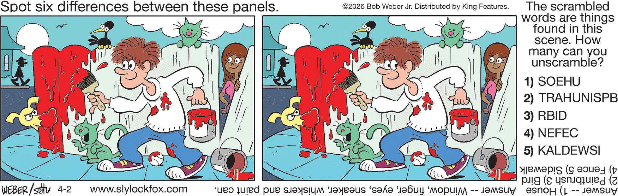 Publication OCR: Spot six differences between these panels. ©2026 Bob Weber Jr. Distributed by King Features. WEBER/Set 4-2 www.slylockfox.com ueo quired pue S??????us 's?l? ???? "????!? The scrambled words are things found in this scene. How many can you unscramble? 1) SOEHU 2) TRAHUNISPB 3) RBID 4) NEFEC 5) KALDEWSI ( pied (7 ????y ???o? (L -- ??suy Spot six differences between these panels . © 2026 Bob Weber Jr. Distributed by King Features . WEBER / Set 4-2 www.slylockfox.com ueo quired pue S??????us ' s?l? ???? " ???? ! ? The scrambled words are things found in this scene . How many can you unscramble ? 1 ) SOEHU 2 ) TRAHUNISPB 3 ) RBID 4 ) NEFEC 5 ) KALDEWSI ( pied ( 7 ????y ???o? ( L -- ??suy