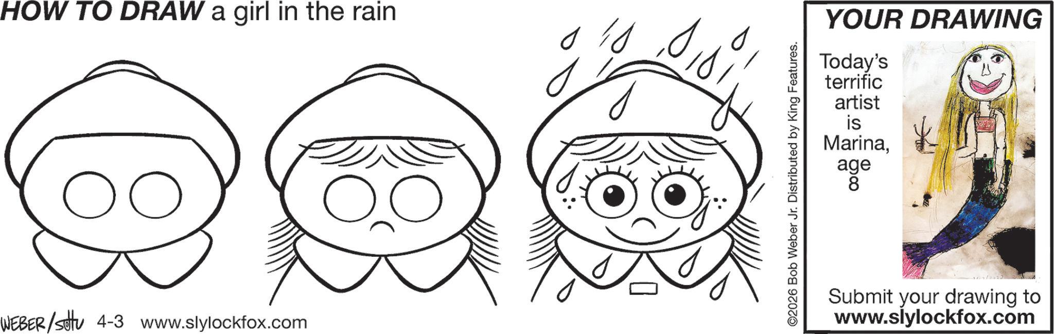 Fictional character OCR: HOW TO DRAW a girl in the rain ?? WEBER/settu 4-3 www.slylockfox.com ©2026 Bob Weber Jr. Distributed by King Features. YOUR DRAWING Today's terrific artist is Marinaage age 8 Submit your drawing to www.slylockfox.com HOW TO DRAW a girl in the rain ?? WEBER / settu 4-3 www.slylockfox.com © 2026 Bob Weber Jr. Distributed by King Features . YOUR DRAWING Today's terrific artist is Marinaage age 8 Submit your drawing to www.slylockfox.com