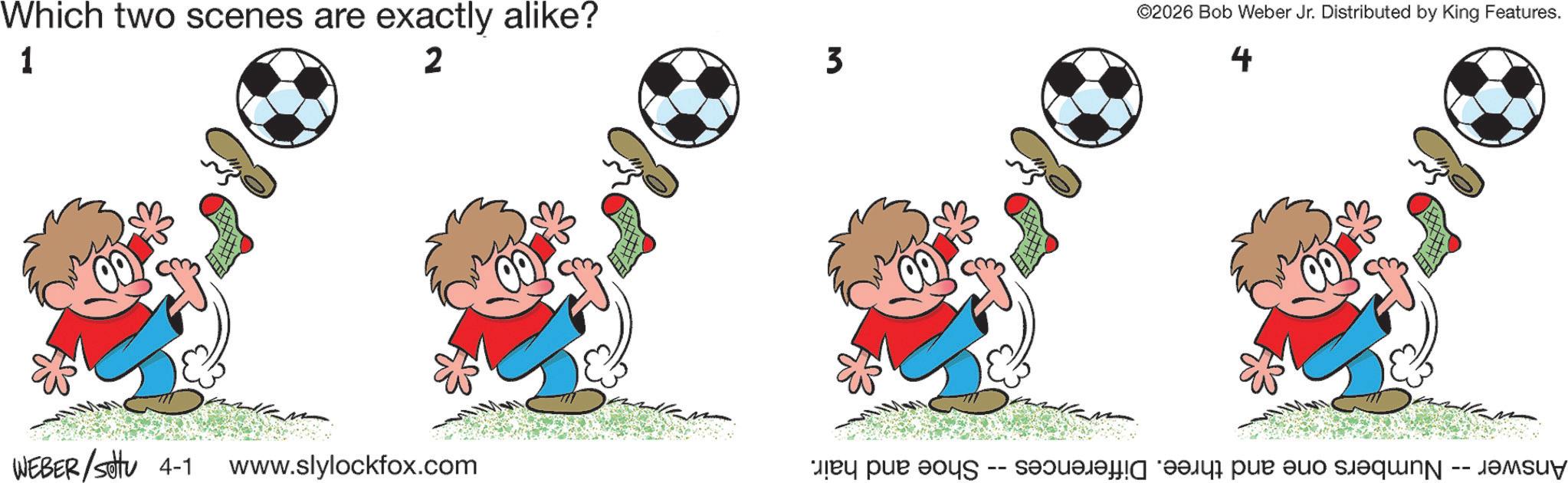 Animated cartoon OCR: Which two scenes are exactly alike? 1 2 WEBER/sottu 4-1 www.slylockfox.com 3 ©2026 Bob Weber Jr. Distributed by King Features. 4 Answer -- Numbers one and three. Differences -- Shoe and hair. Which two scenes are exactly alike ? 1 2 WEBER / sottu 4-1 www.slylockfox.com 3 © 2026 Bob Weber Jr. Distributed by King Features . 4 Answer -- Numbers one and three . Differences -- Shoe and hair .
