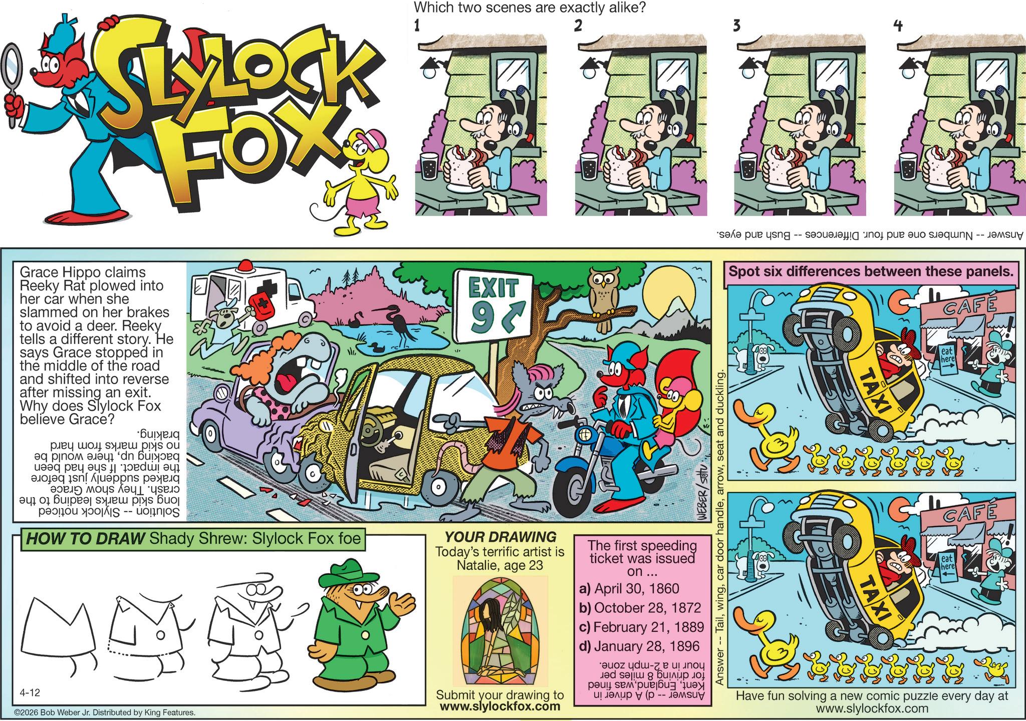 Kit car OCR: * SLROCK FOX Which two scenes are exactly alike? 1 2 3 *sa pun yang -- -- ????? Spot six differences between these panels. CAFE Grace Hippo claims Reeky Rat plowed into her car when she slammed on her brakes to avoid a deer. Reeky tells a different story. He says Grace stopped in the middle of the road and shifted into reverse after missing an exit. Why does Slylock Fox believe Grace? ??? ???? •?????? ???? ? ?? bd p [?????? ???? a w 01 ???? ?? ??? pa -- HOW TO DRAW Shady Shrew: Slylock Fox foe 444 4-12 ©2026 Bob Weber Jr. Distributed by King Features. EXIT 97 YOUR DRAWING Today's terrific artist is Natalieage 23 Submit your drawing to www.slylockfox.com The first speeding ticket was issued on ... a) April 301860 WEBER/setu Answer -- Tailseat and duckling. b) October 281872 c) February 211889 d) January 281896 - ??? 8 ????? ??? ????? (? -- ????? TAXI TAXI eat here CAFE eat here Have fun solving a new comic puzzle every day at www.slylockfox.com * SLROCK FOX Which two scenes are exactly alike ? 1 2 3 * sa pun yang -- -- ????? Spot six differences between these panels . CAFE Grace Hippo claims Reeky Rat plowed into her car when she slammed on her brakes to avoid a deer . Reeky tells a different story . He says Grace stopped in the middle of the road and shifted into reverse after missing an exit . Why does Slylock Fox believe Grace ? ??? ???? • ?????? ???? ? ?? bd p [ ?????? ???? a w 01 ???? ?? ??? pa -- HOW TO DRAW Shady Shrew : Slylock Fox foe 444 4-12 © 2026 Bob Weber Jr. Distributed by King Features . EXIT 97 YOUR DRAWING Today's terrific artist is Natalieage 23 Submit your drawing to www.slylockfox.com The first speeding ticket was issued on ... a ) April 301860 WEBER / setu Answer -- Tailcar door handleseat and duckling . b ) October 281872 c ) February 211889 d ) January 281896 - ??? 8 ????? ??? ????? ( ? -- ????? TAXI TAXI eat here CAFE eat here Have fun solving a new comic puzzle every day at www.slylockfox.com