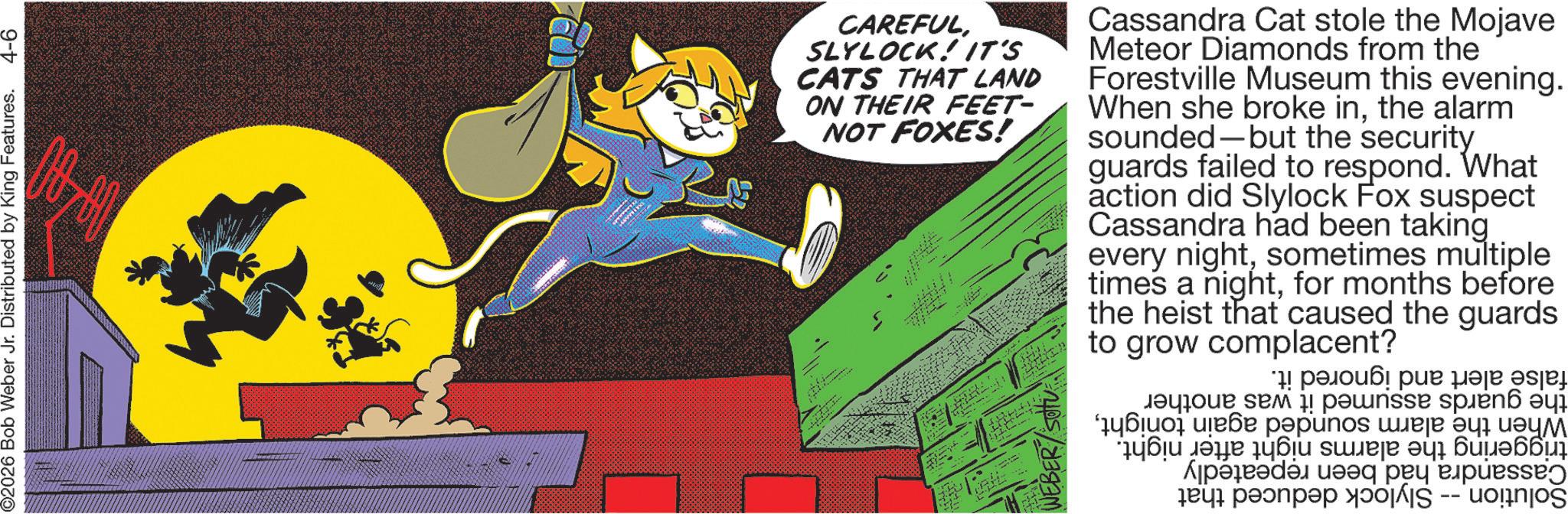 Graphic design OCR: ©2026 Bob Weber Jr. Distributed by King Features. 4-6 CAREFULSLYLOCK! IT'S CATS THAT LAND ON THEIR FEET- NOT FOXES! Diting. Cassandra Cat stole the Mojave Meteor Diamonds from the Forestville Museum this evening. When she broke inthe alarm sounded-but the security guards failed to respond. What action did Slylock Fox suspect Cassandra had been taking every nightsometimes multiple times a nightfor months before the heist that caused the guards to grow complacent? paper for ????? ??? ! ?????? spre 6 ? ???? ???? ??punos ???? ?? ???? ??? ???? ???? ?????? ??? ???????? We can ??? ??????? ?00 I -- uognjoš © 2026 Bob Weber Jr. Distributed by King Features . 4-6 CAREFULSLYLOCK ! IT'S CATS THAT LAND ON THEIR FEET- NOT FOXES ! Diting . Cassandra Cat stole the Mojave Meteor Diamonds from the Forestville Museum this evening . When she broke inthe alarm sounded - but the security guards failed to respond . What action did Slylock Fox suspect Cassandra had been taking every nightsometimes multiple times a nightfor months before the heist that caused the guards to grow complacent ? paper for ????? ??? ! ?????? spre 6 ? ???? ???? ??punos ???? ?? ???? ??? ???? ???? ?????? ??? ???????? We can ??? ??????? ?00 I -- uognjoš