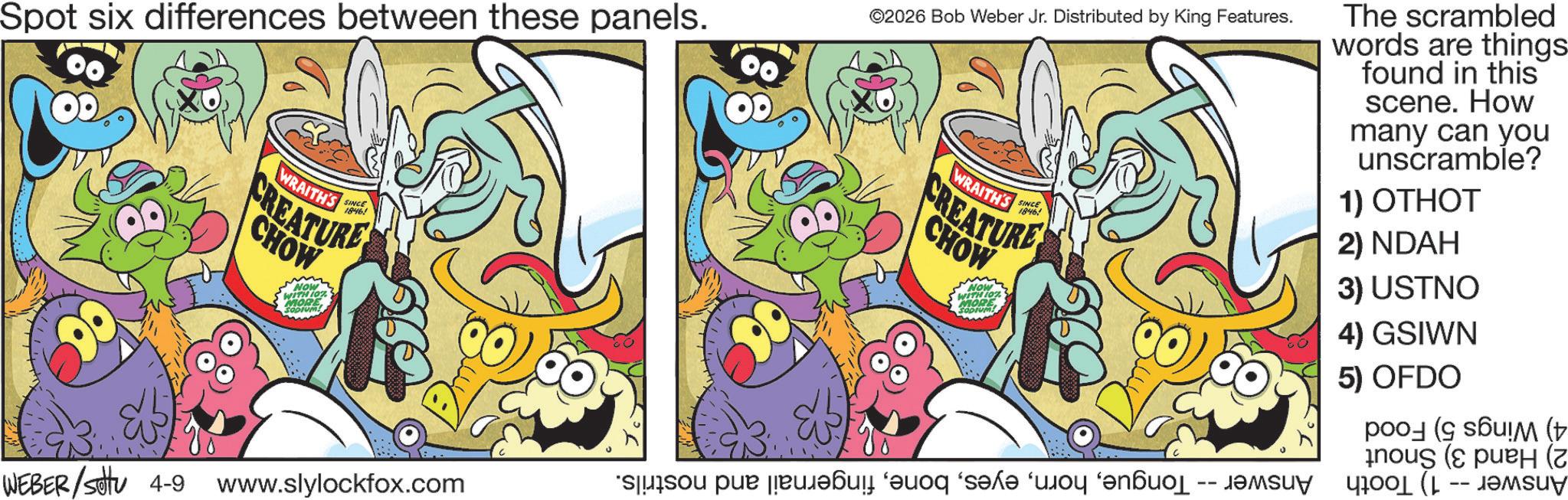 Comic book OCR: Spot six differences between these panels. WRAITH'S SINCE 1846! CREATURE CHOW NOW WITHIO MORE SODIUM! OD ©2026 Bob Weber Jr. Distributed by King Features. WRAITH'S SINCE 1846! CREATURE CHOW NOW WITH 107 MORE SODIO The scrambled words are things found in this scene. How many can you unscramble? 1) OTHOT 2) NDAH 3) USTNO 4) GSIWN 5) OFDO ( ! (Þ ( (z WEBER/settu 4-9 www.slylockfox.com -- Spot six differences between these panels . WRAITH'S SINCE 1846 ! CREATURE CHOW NOW WITHIO MORE SODIUM ! OD © 2026 Bob Weber Jr. Distributed by King Features . WRAITH'S SINCE 1846 ! CREATURE CHOW NOW WITH 107 MORE SODIO The scrambled words are things found in this scene . How many can you unscramble ? 1 ) OTHOT 2 ) NDAH 3 ) USTNO 4 ) GSIWN 5 ) OFDO ( ! ( Þ ( ( z WEBER / settu 4-9 www.slylockfox.com --