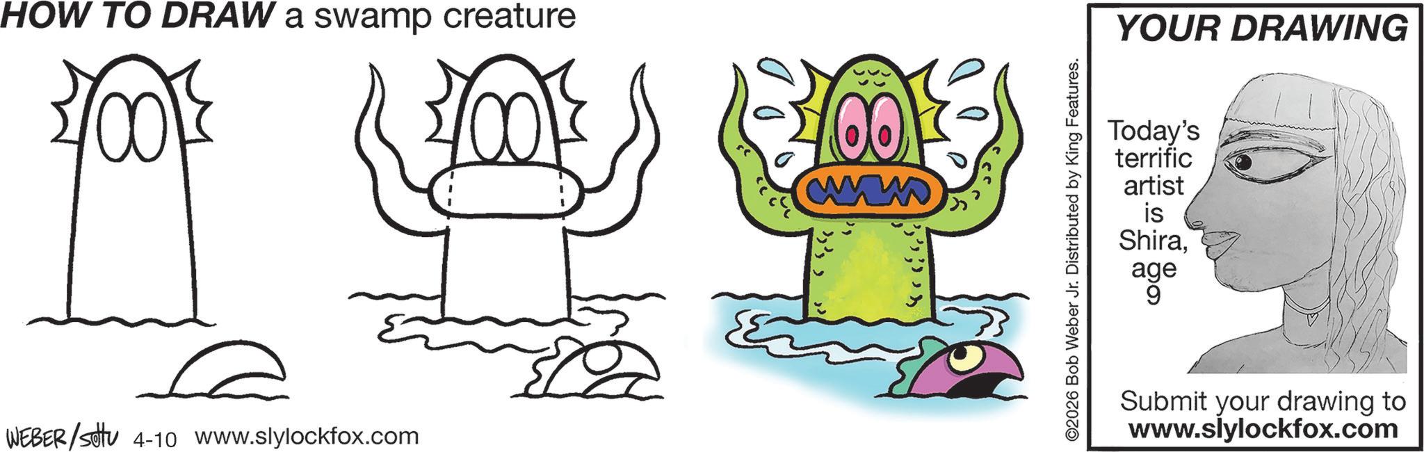 Graphics OCR: HOW TO DRAW a swamp creature 400 WEBER/Settu 4-10 www.slylockfox.com ww ©2026 Bob Weber Jr. Distributed by King Features. YOUR DRAWING Today's terrific artist is Shiraage Submit your drawing to www.slylockfox.com HOW TO DRAW a swamp creature 400 WEBER / Settu 4-10 www.slylockfox.com ww © 2026 Bob Weber Jr. Distributed by King Features . YOUR DRAWING Today's terrific artist is Shiraage Submit your drawing to www.slylockfox.com