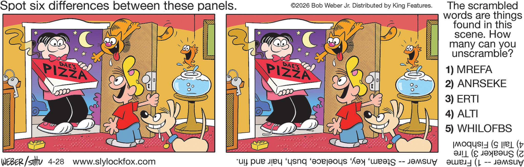 Comic book OCR: Spot six differences between these panels. DAE'S PIZZA ©2026 Bob Weber Jr. Distributed by King Features. DAE'S PIZZA The scrambled words are things found in this scene. How many can you unscramble? 1) MREFA 2) ANRSEKE 3) ERTI 4) ALTI 5) WHILOFBS ( ( WEBER/sittu 4-28 www.slylockfox.com pa ng bahay ay mas de -- Spot six differences between these panels . DAE'S PIZZA © 2026 Bob Weber Jr. Distributed by King Features . DAE'S PIZZA The scrambled words are things found in this scene . How many can you unscramble ? 1 ) MREFA 2 ) ANRSEKE 3 ) ERTI 4 ) ALTI 5 ) WHILOFBS ( ( WEBER / sittu 4-28 www.slylockfox.com pa ng bahay ay mas de --