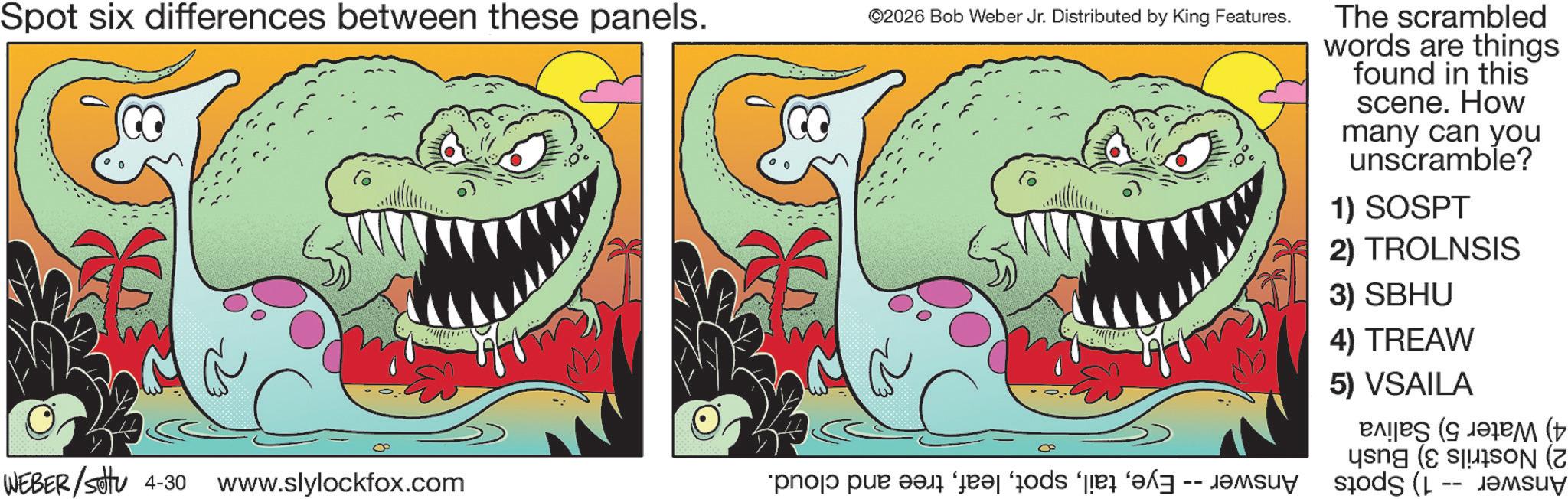 Animated cartoon OCR: Spot six differences between these panels. WEBER/Set 4-30 www.slylockfox.com ©2026 Bob Weber Jr. Distributed by King Features. The scrambled words are things found in this scene. How many can you unscramble? 1) SOSPT 2) TROLNSIS 3) SBHU 4) TREAW 5) VSAILA ( ( N (7 ( ?????? Spot six differences between these panels . WEBER / Set 4-30 www.slylockfox.com © 2026 Bob Weber Jr. Distributed by King Features . The scrambled words are things found in this scene . How many can you unscramble ? 1 ) SOSPT 2 ) TROLNSIS 3 ) SBHU 4 ) TREAW 5 ) VSAILA ( ( N ( 7 ( ??????