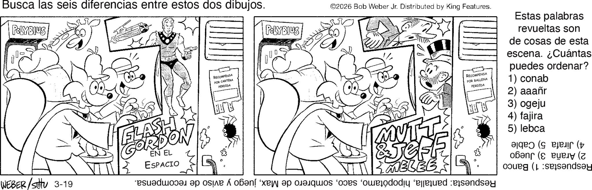 Pleased OCR: Busca las seis diferencias entre estos dos dibujos. POLYBIUS WEBER / Settu 3-19 RECOMPENSA POR CARTERA PERDIDA POLYBIUS ©2026 Bob Weber Jr. Distributed by King Features. RECOMPENSA POR BALLENA PERDIDA Estas palabras revueltas son de cosas de esta escena. ¿Cuántas puedes ordenar? 1) conab FLASH GORDON EN EL ESPACIO MUTT &Jef MELEE de a se on a casos do des?nd?y 2) aaañr 3) ogeju 4) fajira 5) lebca ( ( sands?y Busca las seis diferencias entre estos dos dibujos . POLYBIUS WEBER / Settu 3-19 RECOMPENSA POR CARTERA PERDIDA POLYBIUS © 2026 Bob Weber Jr. Distributed by King Features . RECOMPENSA POR BALLENA PERDIDA Estas palabras revueltas son de cosas de esta escena . ¿ Cuántas puedes ordenar ? 1 ) conab FLASH GORDON EN EL ESPACIO MUTT & Jef MELEE de a se on a casos do des?nd?y 2 ) aaañr 3 ) ogeju 4 ) fajira 5 ) lebca ( ( sands?y